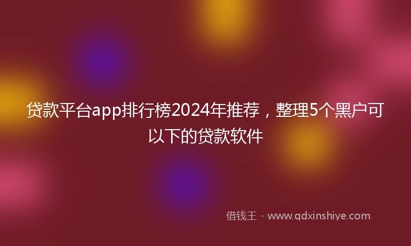 贷款平台app排行榜2024年推荐，整理5个黑户可以下的贷款软件