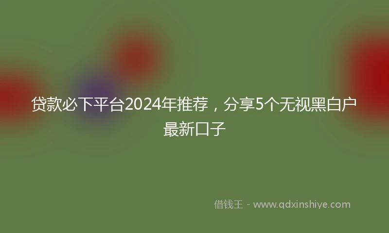 贷款必下平台2024年推荐，分享5个无视黑白户最新口子