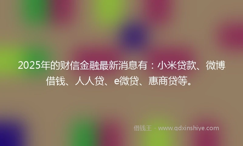 2025年的财信金融最新消息有：小米贷款、微博借钱、人人贷、e微贷、惠商贷等。