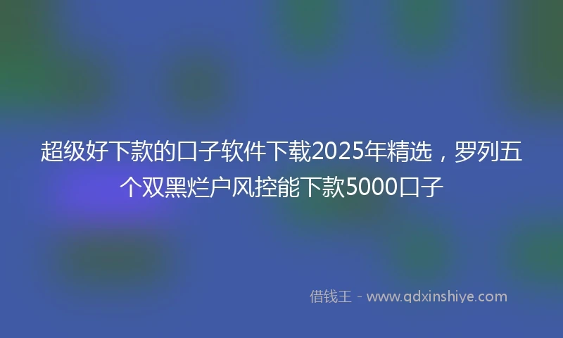 超级好下款的口子软件下载2025年精选，罗列五个双黑烂户风控能下款5000口子
