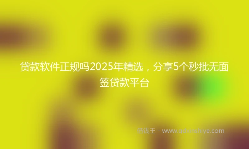 贷款软件正规吗2025年精选，分享5个秒批无面签贷款平台
