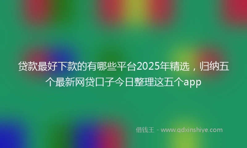 贷款最好下款的有哪些平台2025年精选，归纳五个最新网贷口子今日整理这五个app
