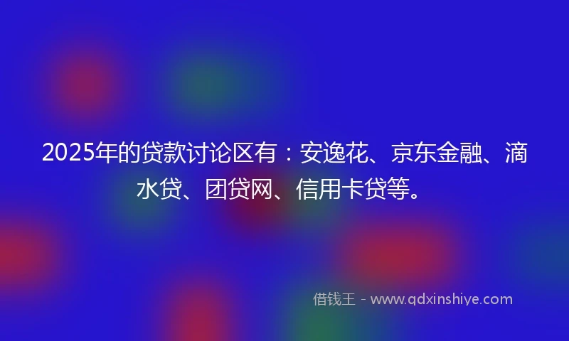 2025年的贷款讨论区有：安逸花、京东金融、滴水贷、团贷网、信用卡贷等。