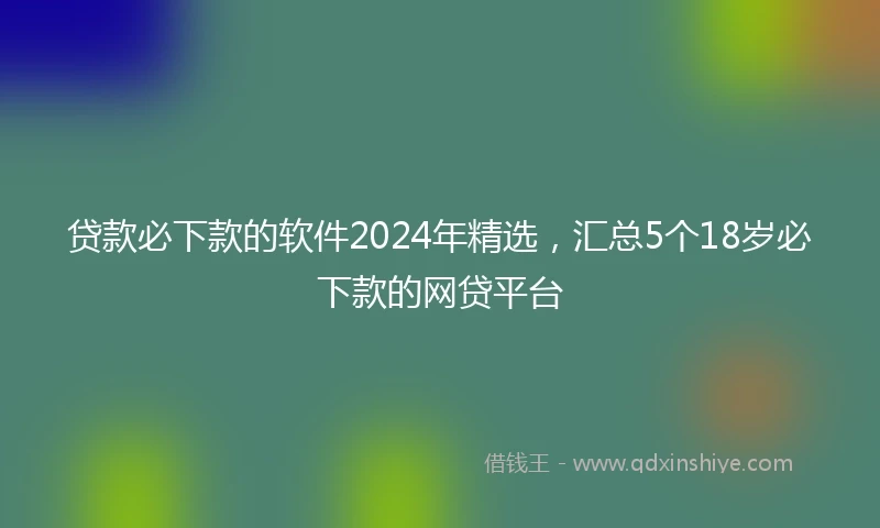 贷款必下款的软件2024年精选，汇总5个18岁必下款的网贷平台