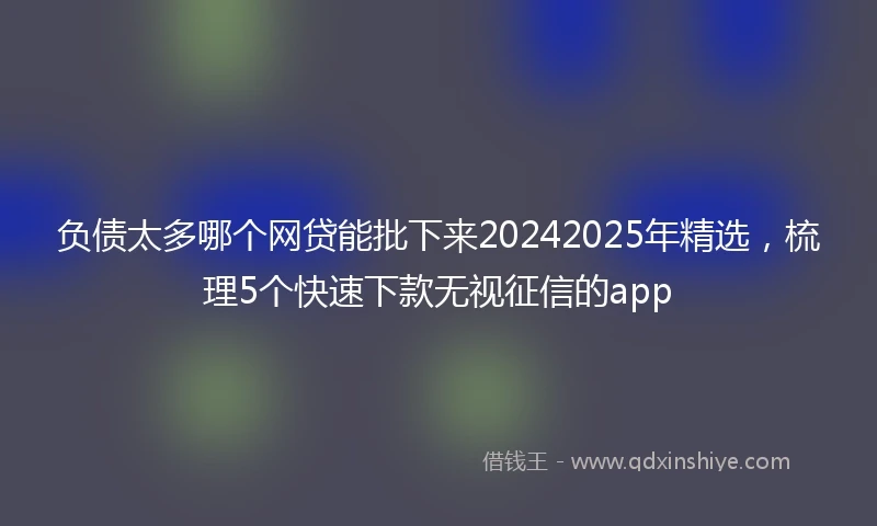 负债太多哪个网贷能批下来20242025年精选，梳理5个快速下款无视征信的app