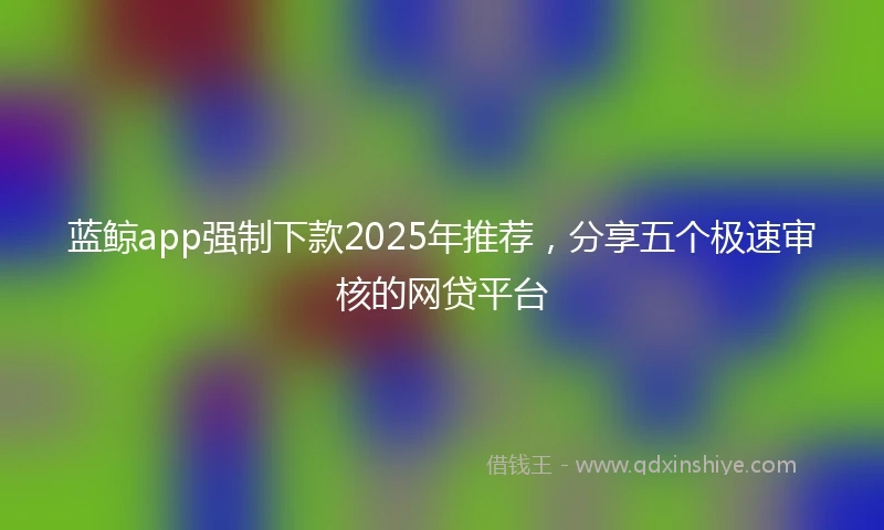 蓝鲸app强制下款2025年推荐，分享五个极速审核的网贷平台