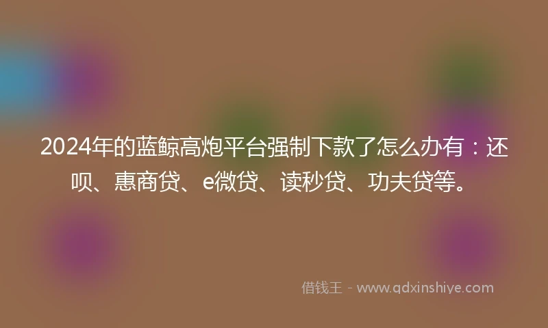 2024年的蓝鲸高炮平台强制下款了怎么办有：还呗、惠商贷、e微贷、读秒贷、功夫贷等。