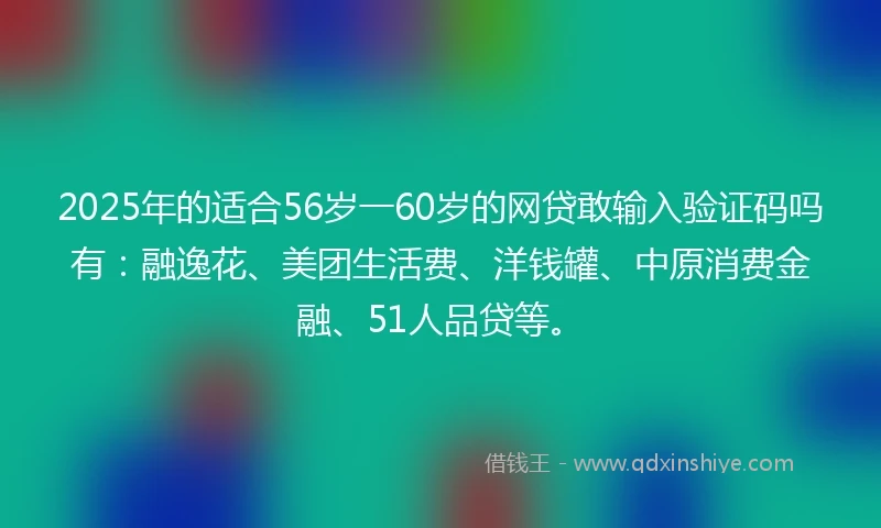 2025年的适合56岁一60岁的网贷敢输入验证码吗有：融逸花、美团生活费、洋钱罐、中原消费金融、51人品贷等。