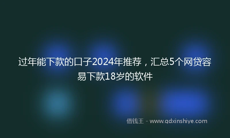 过年能下款的口子2024年推荐，汇总5个网贷容易下款18岁的软件
