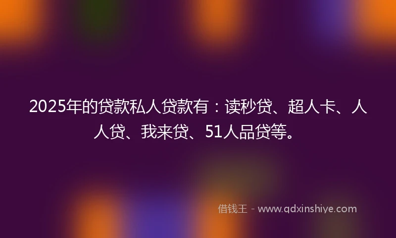 2025年的贷款私人贷款有：读秒贷、超人卡、人人贷、我来贷、51人品贷等。