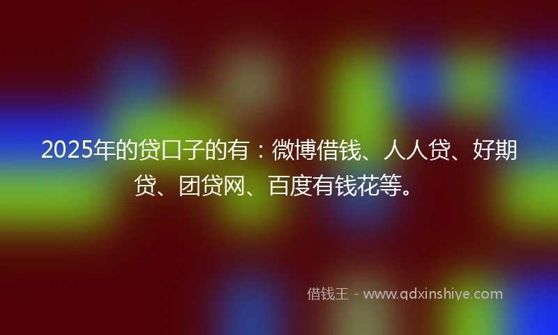 2025年的贷口子的有：微博借钱、人人贷、好期贷、团贷网、百度有钱花等。