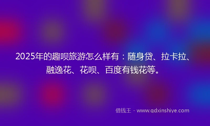 2025年的趣呗旅游怎么样有：随身贷、拉卡拉、融逸花、花呗、百度有钱花等。