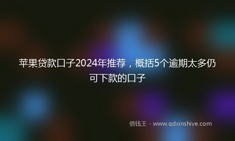 苹果贷款口子2024年推荐，概括5个逾期太多仍可下款的口子