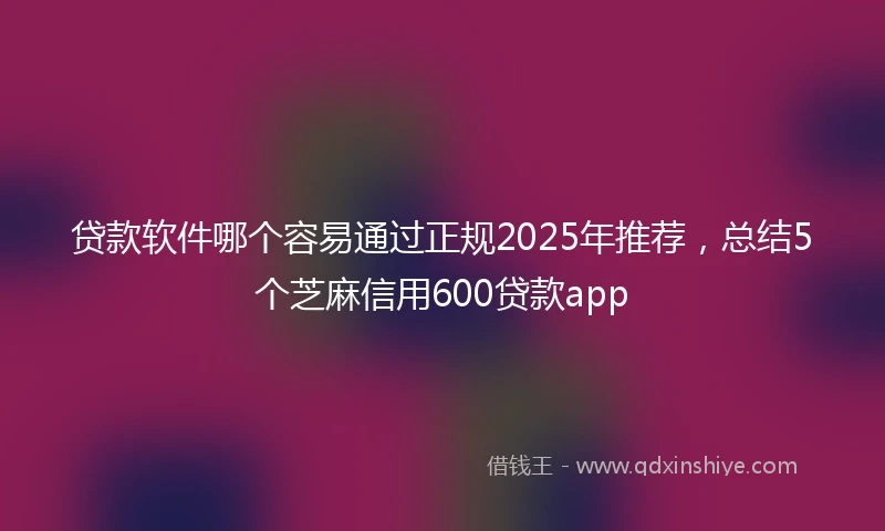 贷款软件哪个容易通过正规2025年推荐，总结5个芝麻信用600贷款app