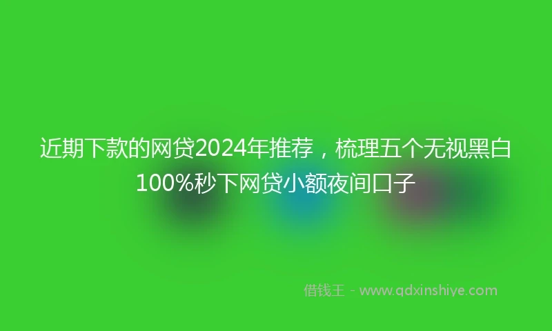 近期下款的网贷2024年推荐，梳理五个无视黑白100%秒下网贷小额夜间口子