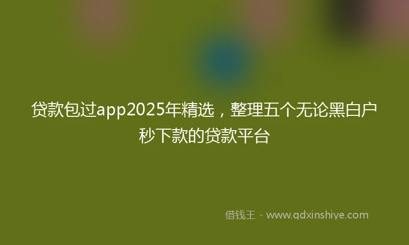贷款包过app2025年精选，整理五个无论黑白户秒下款的贷款平台
