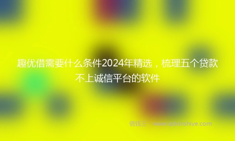 趣优借需要什么条件2024年精选,梳理五个贷款不上诚信平台的软件