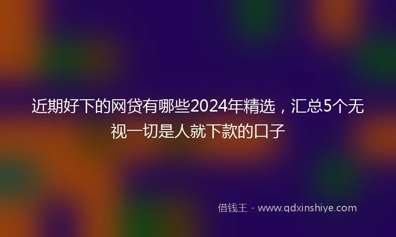 近期好下的网贷有哪些2024年精选，汇总5个无视一切是人就下款的口子