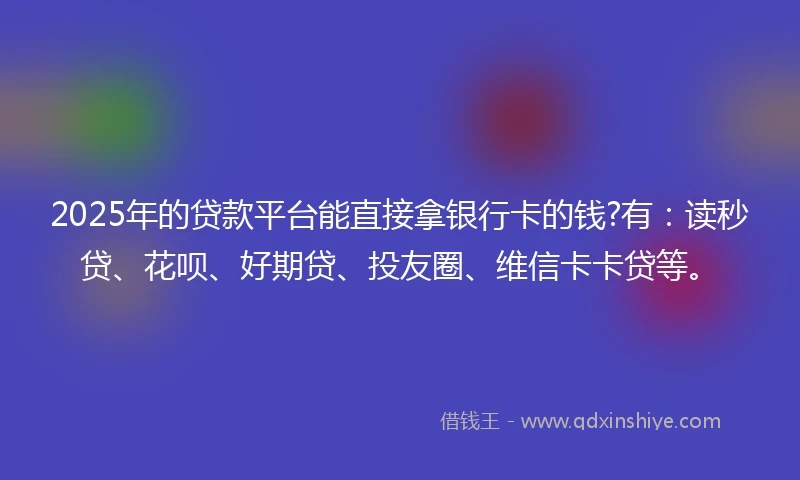 2025年的贷款平台能直接拿银行卡的钱?有：读秒贷、花呗、好期贷、投友圈、维信卡卡贷等。