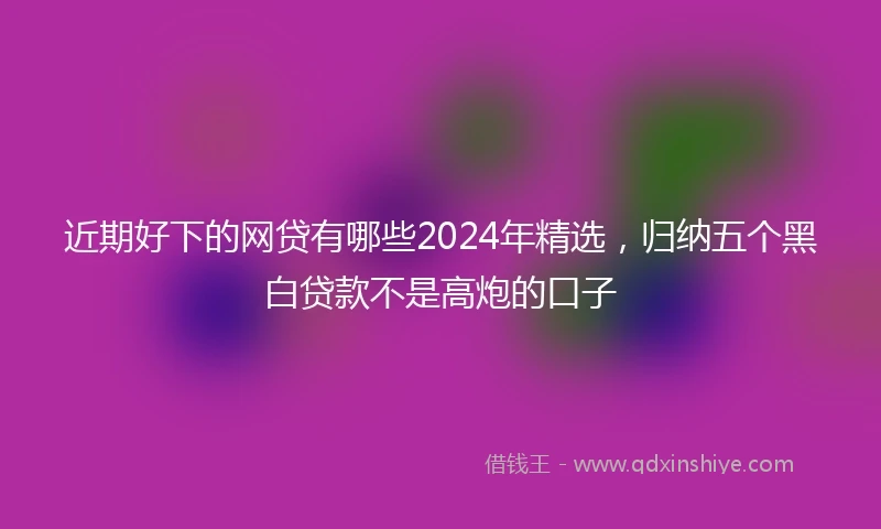 近期好下的网贷有哪些2024年精选，归纳五个黑白贷款不是高炮的口子