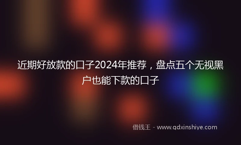 近期好放款的口子2024年推荐，盘点五个无视黑户也能下款的口子