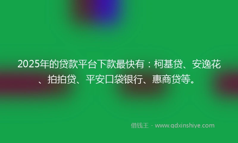 2025年的贷款平台下款最快有：柯基贷、安逸花、拍拍贷、平安口袋银行、惠商贷等。