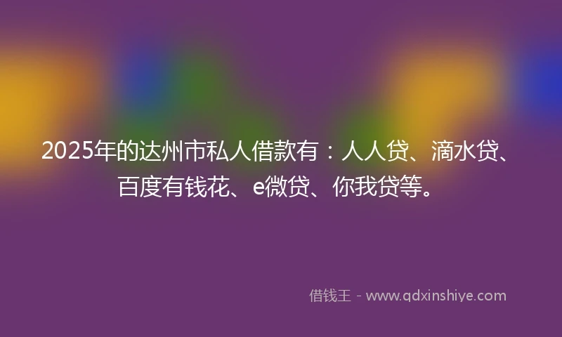 2025年的达州市私人借款有：人人贷、滴水贷、百度有钱花、e微贷、你我贷等。