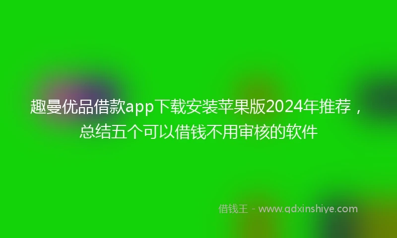 趣曼优品借款app下载安装苹果版2024年推荐，总结五个可以借钱不用审核的软件