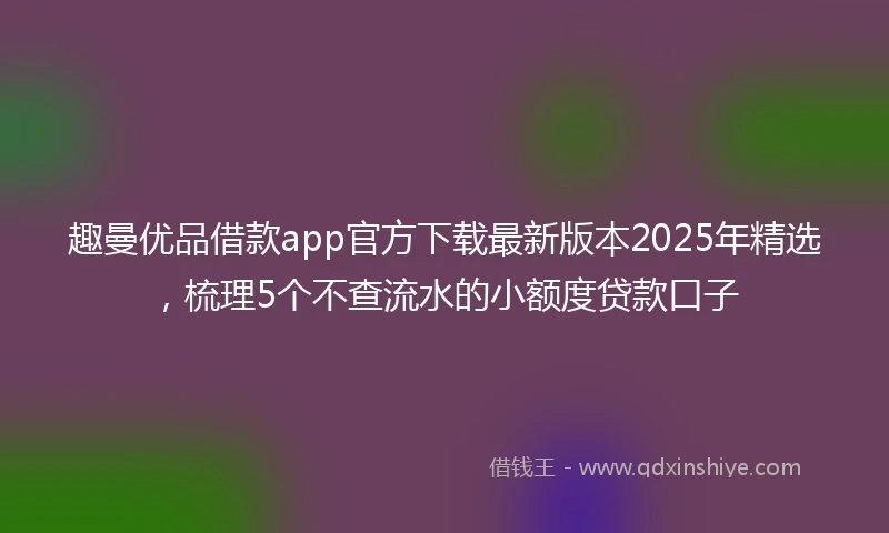 趣曼优品借款app官方下载最新版本2025年精选，梳理5个不查流水的小额度贷款口子
