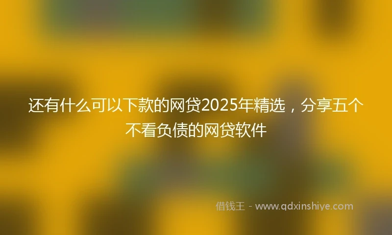还有什么可以下款的网贷2025年精选，分享五个不看负债的网贷软件