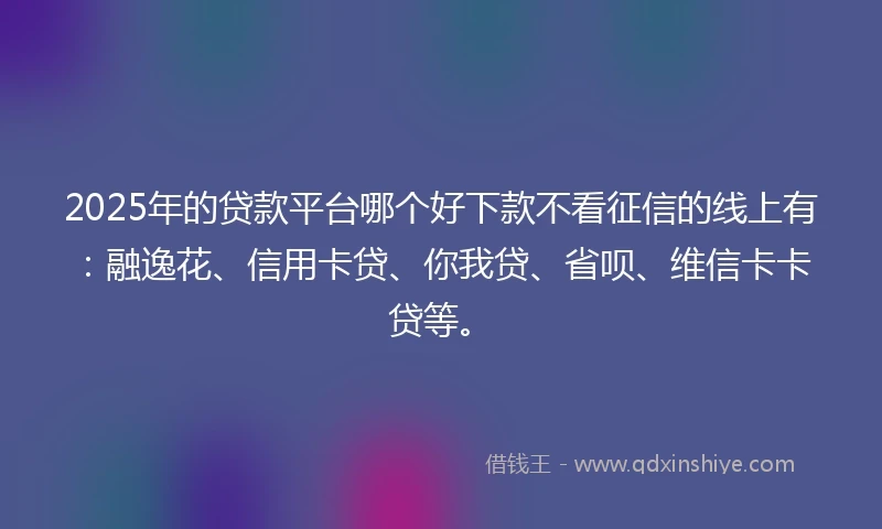 2025年的贷款平台哪个好下款不看征信的线上有：融逸花、信用卡贷、你我贷、省呗、维信卡卡贷等。