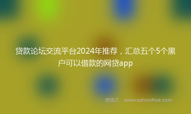 贷款论坛交流平台2024年推荐，汇总五个5个黑户可以借款的网贷app