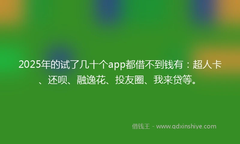 2025年的试了几十个app都借不到钱有：超人卡、还呗、融逸花、投友圈、我来贷等。