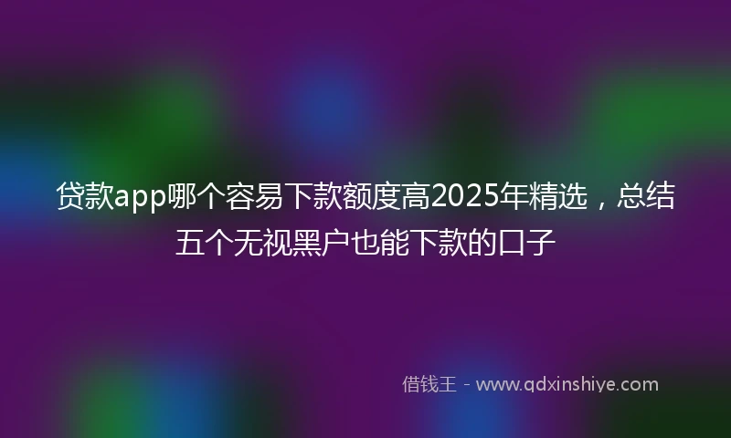 贷款app哪个容易下款额度高2025年精选，总结五个无视黑户也能下款的口子