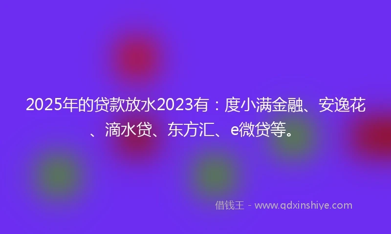 2025年的贷款放水2023有：度小满金融、安逸花、滴水贷、东方汇、e微贷等。