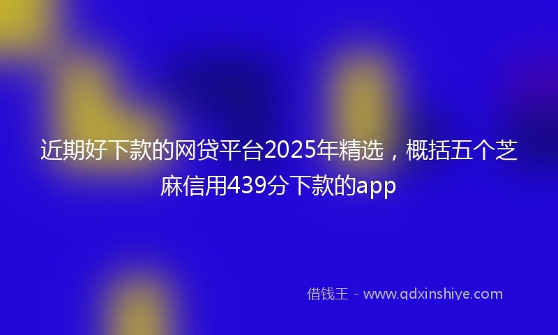 近期好下款的网贷平台2025年精选，概括五个芝麻信用439分下款的app