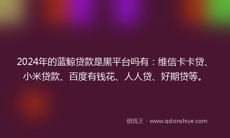 2024年的蓝鲸贷款是黑平台吗有：维信卡卡贷、小米贷款、百度有钱花、人人贷、好期贷等。