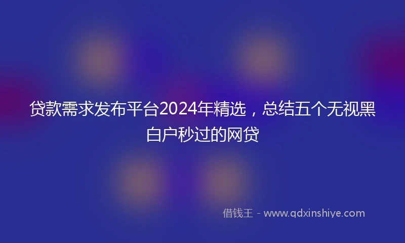 贷款需求发布平台2024年精选，总结五个无视黑白户秒过的网贷