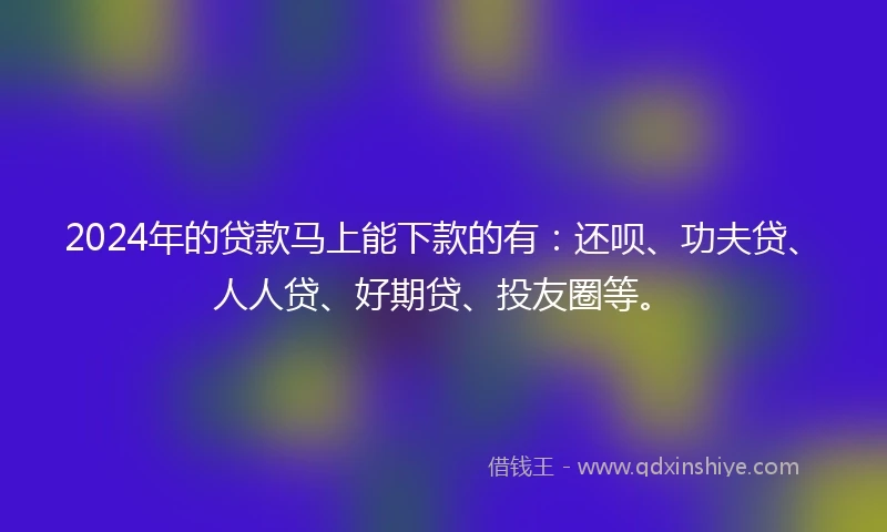 2024年的贷款马上能下款的有:还呗、功夫贷、人人贷、好期贷、投友圈等。