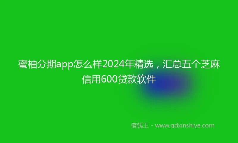 蜜柚分期app怎么样2024年精选，汇总五个芝麻信用600贷款软件