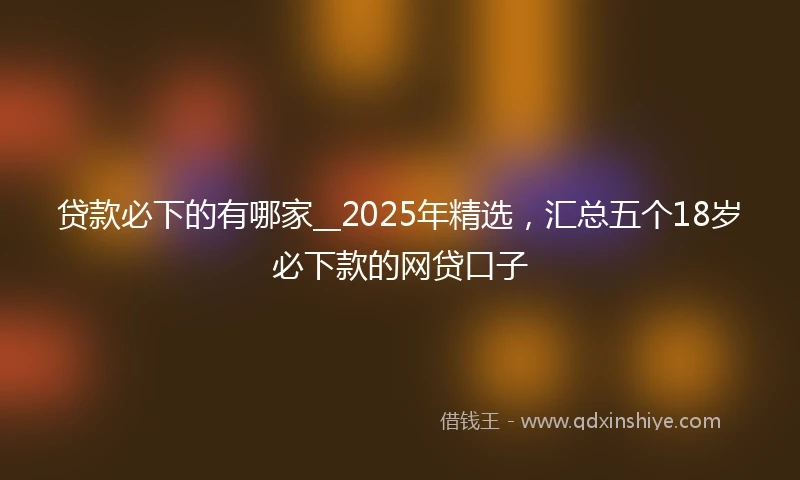 贷款必下的有哪家__2025年精选,汇总五个18岁必下款的网贷口子