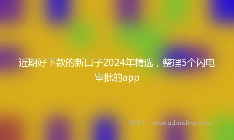 近期好下款的新口子2024年精选，整理5个闪电审批的app