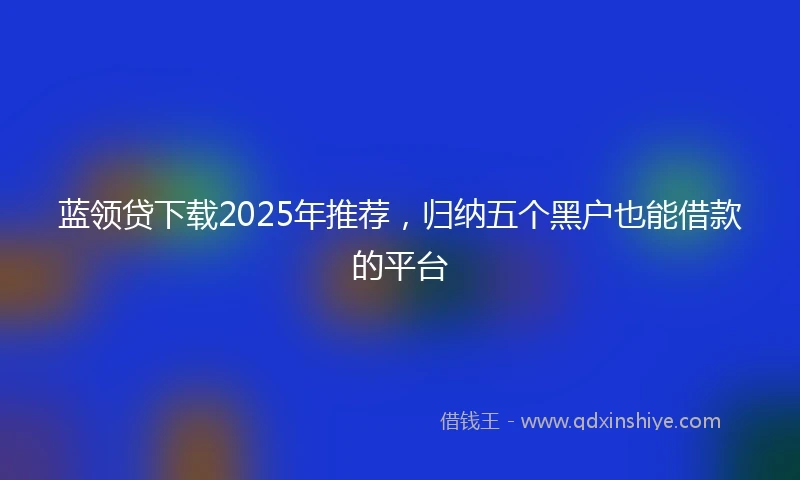 蓝领贷下载2025年推荐，归纳五个黑户也能借款的平台