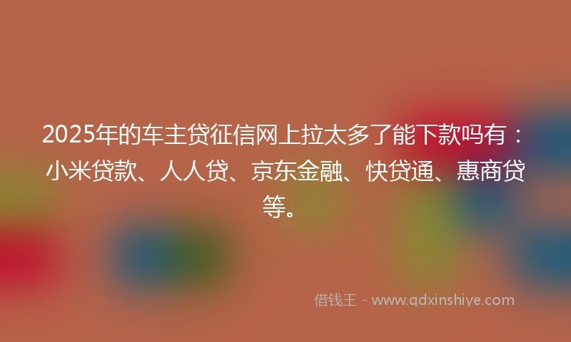 2025年的车主贷征信网上拉太多了能下款吗有：小米贷款、人人贷、京东金融、快贷通、惠商贷等。