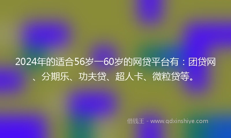 2024年的适合56岁一60岁的网贷平台有：团贷网、分期乐、功夫贷、超人卡、微粒贷等。