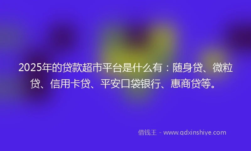 2025年的贷款超市平台是什么有：随身贷、微粒贷、信用卡贷、平安口袋银行、惠商贷等。