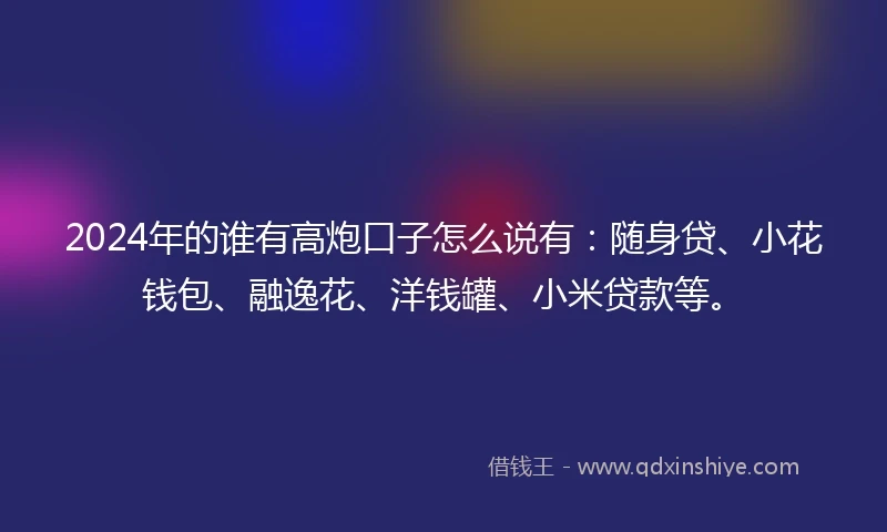 2024年的谁有高炮口子怎么说有：随身贷、小花钱包、融逸花、洋钱罐、小米贷款等。