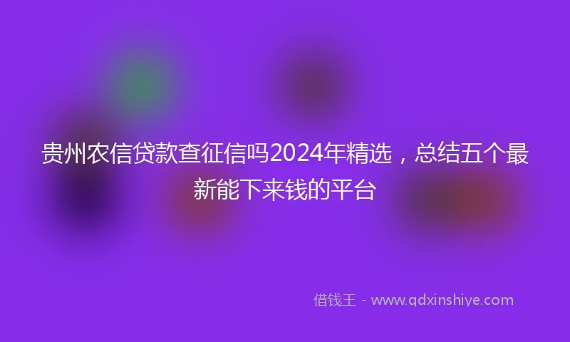 贵州农信贷款查征信吗2024年精选，总结五个最新能下来钱的平台
