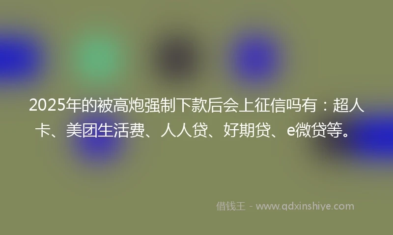 2025年的被高炮强制下款后会上征信吗有：超人卡、美团生活费、人人贷、好期贷、e微贷等。
