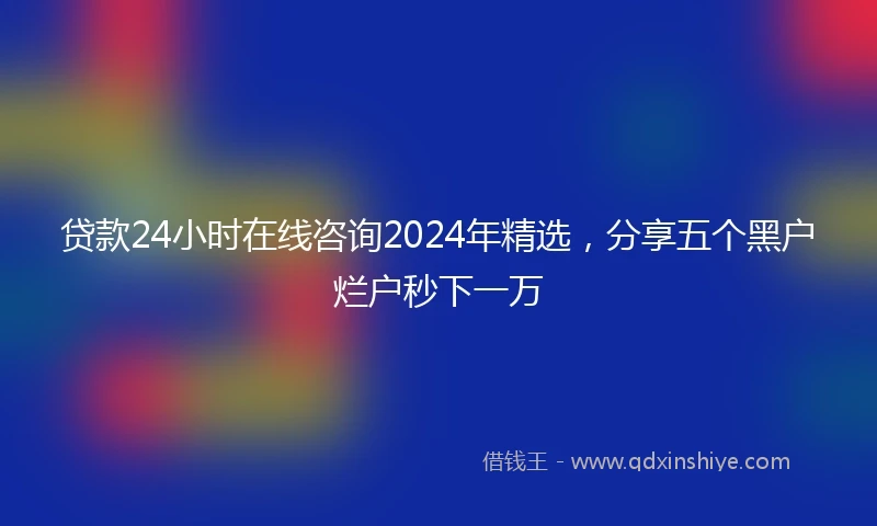 贷款24小时在线咨询2024年精选，分享五个黑户烂户秒下一万